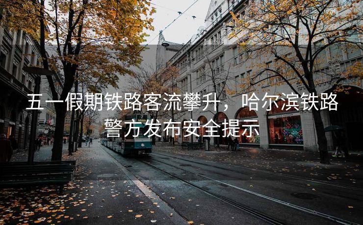 五一假期铁路客流攀升，哈尔滨铁路警方发布安全提示