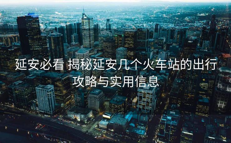 延安必看 揭秘延安几个火车站的出行攻略与实用信息
