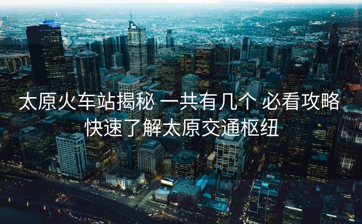 太原火车站揭秘 一共有几个 必看攻略 快速了解太原交通枢纽