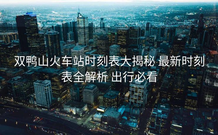 双鸭山火车站时刻表大揭秘 最新时刻表全解析 出行必看