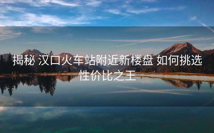 揭秘 汉口火车站附近新楼盘 如何挑选性价比之王