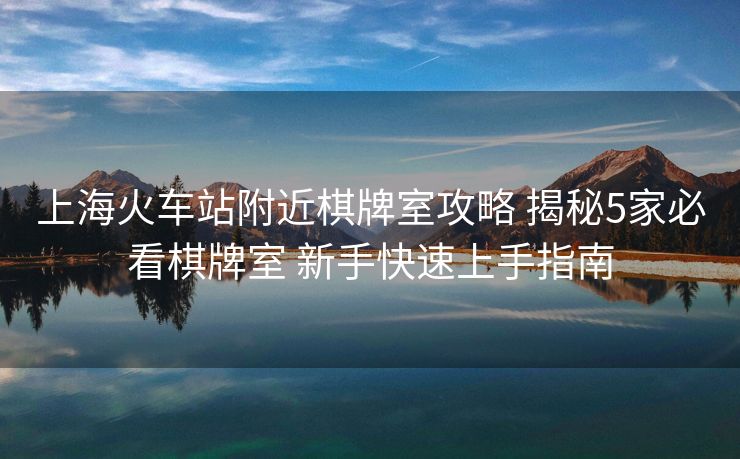 上海火车站附近棋牌室攻略 揭秘5家必看棋牌室 新手快速上手指南