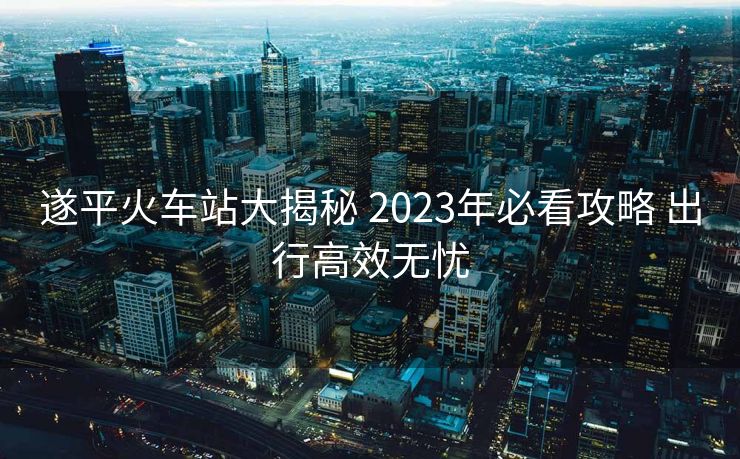 遂平火车站大揭秘 2023年必看攻略 出行高效无忧