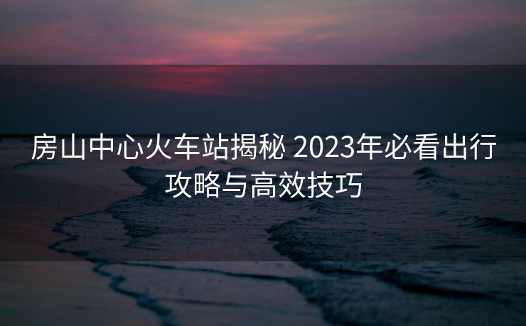 房山中心火车站揭秘 2023年必看出行攻略与高效技巧