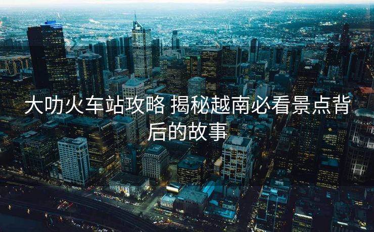 大叻火车站攻略 揭秘越南必看景点背后的故事