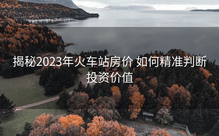 揭秘2023年火车站房价 如何精准判断投资价值