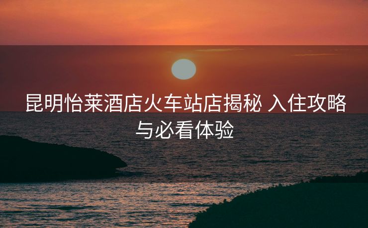 昆明怡莱酒店火车站店揭秘 入住攻略与必看体验