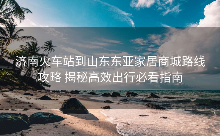 济南火车站到山东东亚家居商城路线攻略 揭秘高效出行必看指南