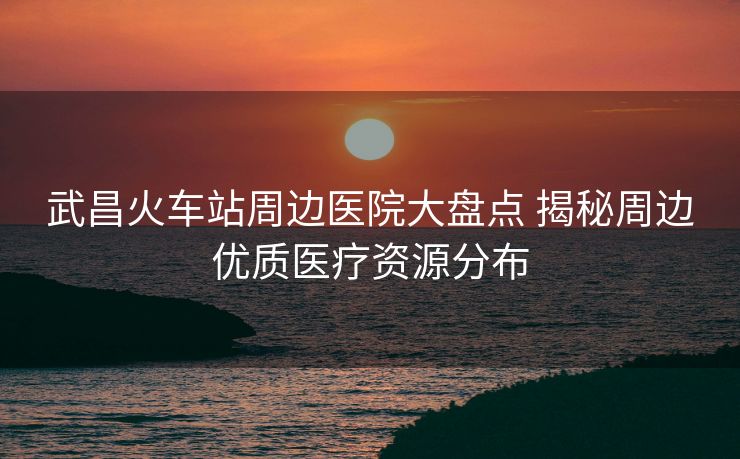 武昌火车站周边医院大盘点 揭秘周边优质医疗资源分布 武昌火车站周边医院大盘点 揭秘周边优质医疗资源分布