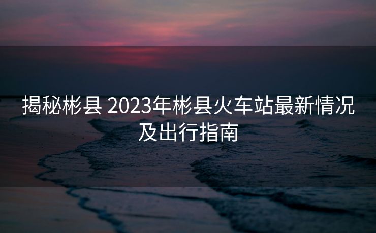 揭秘彬县 2023年彬县火车站最新情况及出行指南 揭秘彬县 2023年彬县火车站最新情况及出行指南