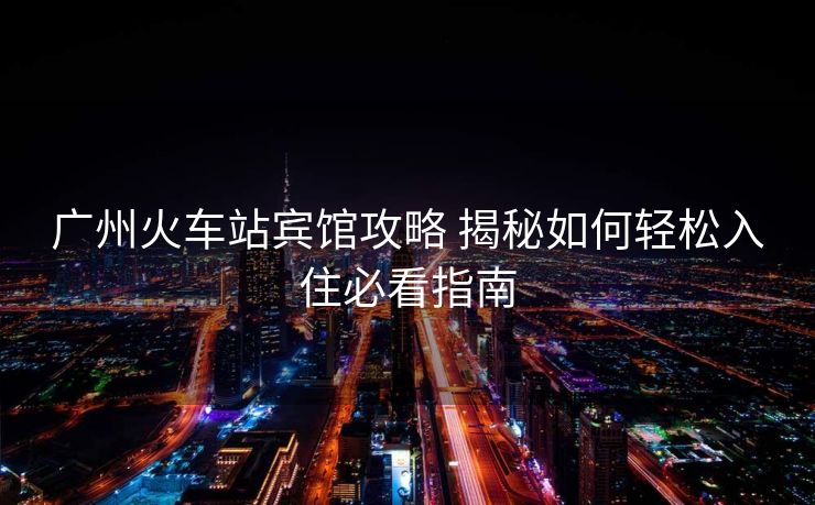 广州火车站宾馆攻略 揭秘如何轻松入住必看指南