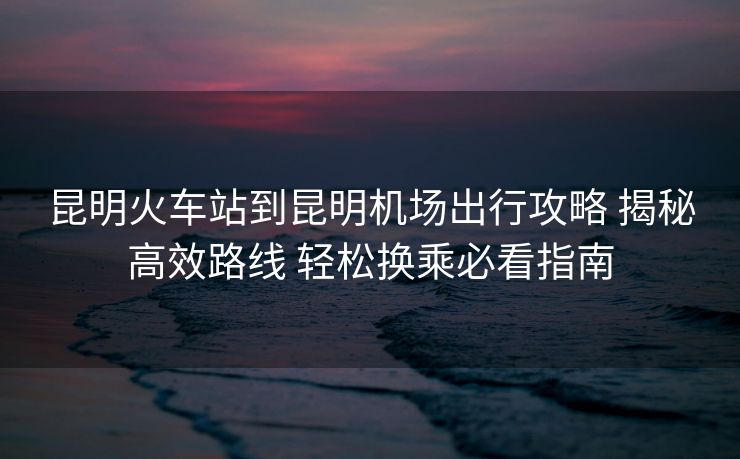 昆明火车站到昆明机场出行攻略 揭秘高效路线 轻松换乘必看指南 昆明火车站到昆明机场出行攻略 揭秘高效路线 轻松换乘必看指南