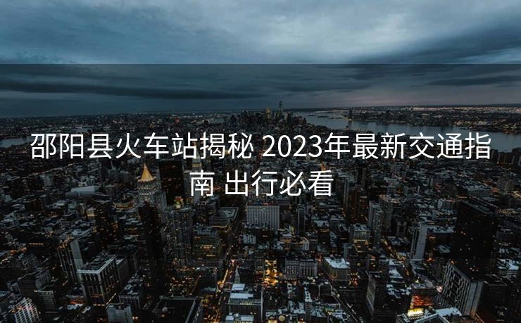邵阳县火车站揭秘 2023年最新交通指南 出行必看