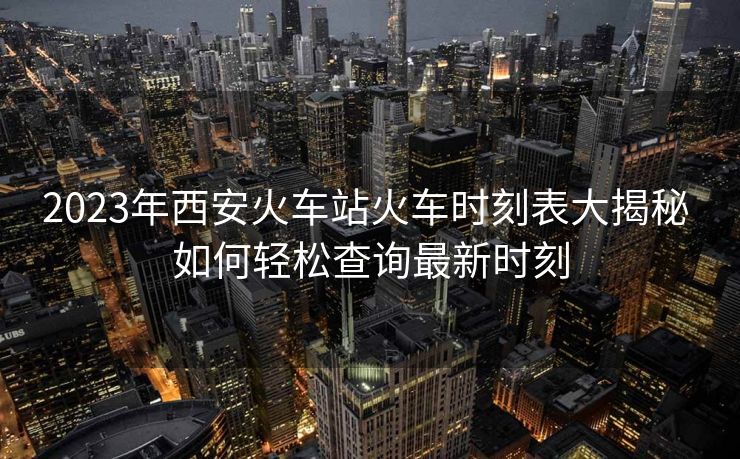 2023年西安火车站火车时刻表大揭秘 如何轻松查询最新时刻