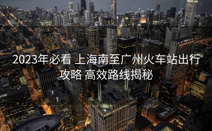 2023年必看 上海南至广州火车站出行攻略 高效路线揭秘