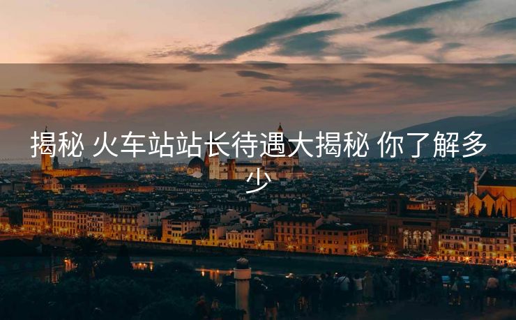 揭秘 火车站站长待遇大揭秘 你了解多少