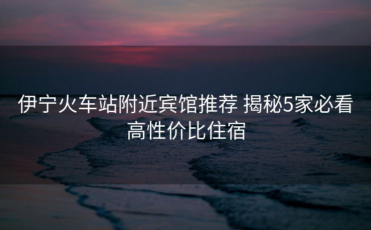 伊宁火车站附近宾馆推荐 揭秘5家必看高性价比住宿