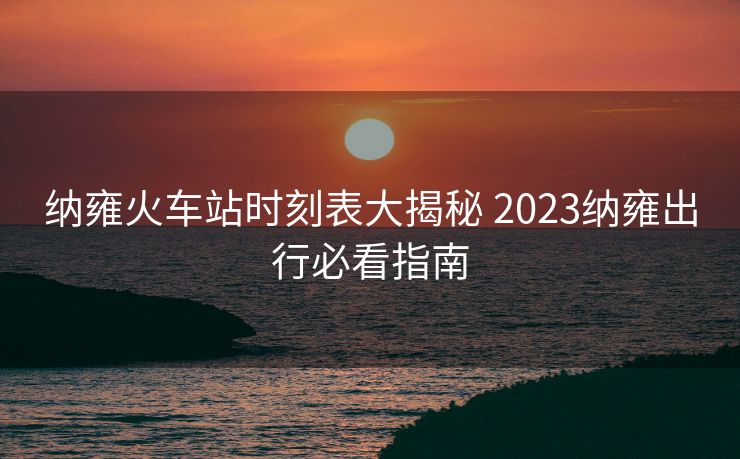 纳雍火车站时刻表大揭秘 2023纳雍出行必看指南