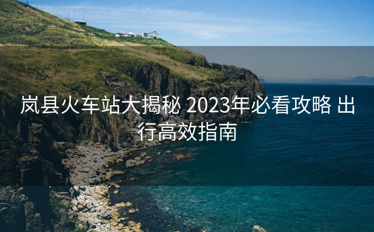 岚县火车站大揭秘 2023年必看攻略 出行高效指南