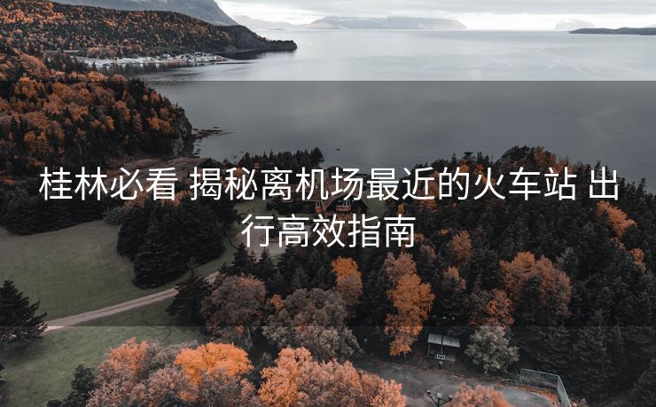 桂林必看 揭秘离机场最近的火车站 出行高效指南