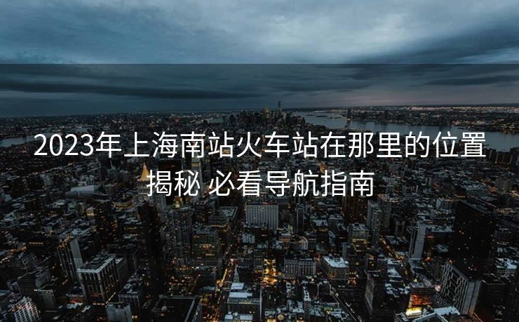 2023年上海南站火车站在那里的位置揭秘 必看导航指南