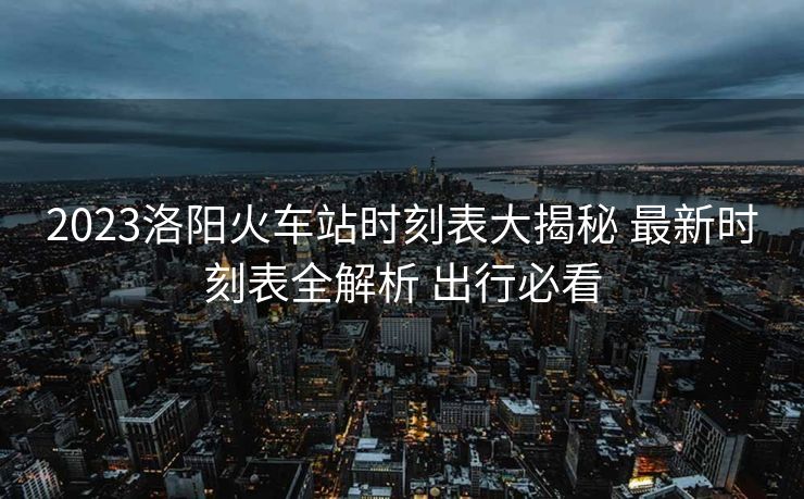 2023洛阳火车站时刻表大揭秘 最新时刻表全解析 出行必看