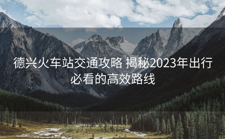 德兴火车站交通攻略 揭秘2023年出行必看的高效路线