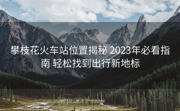 攀枝花火车站位置揭秘 2023年必看指南 轻松找到出行新地标