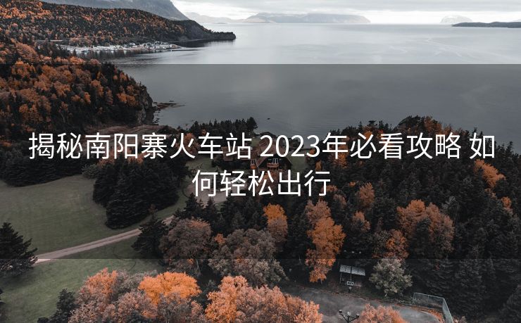 揭秘南阳寨火车站 2023年必看攻略 如何轻松出行