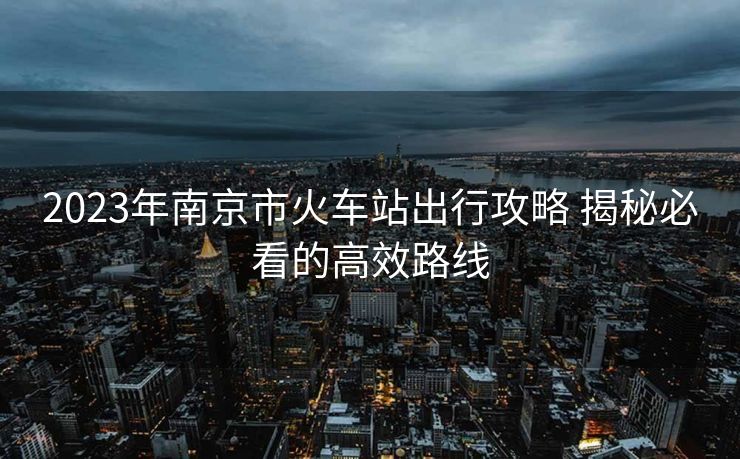 2023年南京市火车站出行攻略 揭秘必看的高效路线