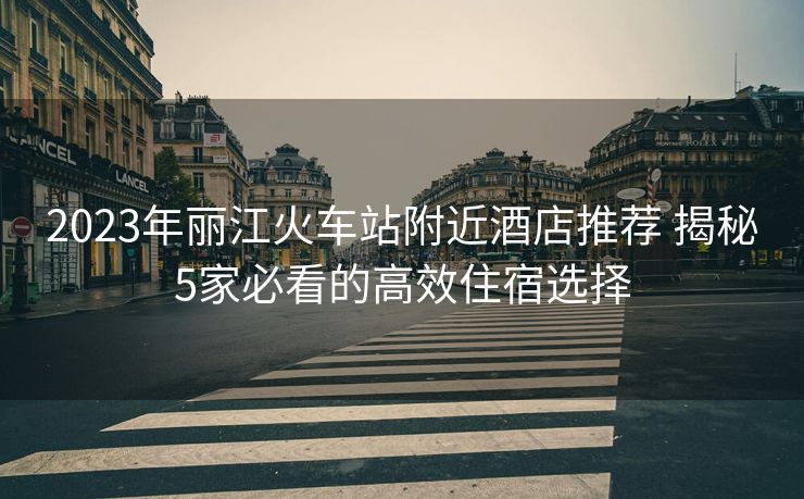 2023年丽江火车站附近酒店推荐 揭秘5家必看的高效住宿选择