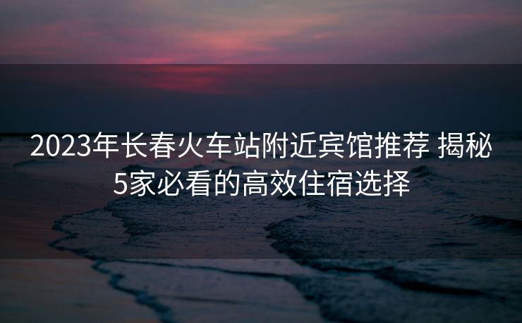2023年长春火车站附近宾馆推荐 揭秘5家必看的高效住宿选择