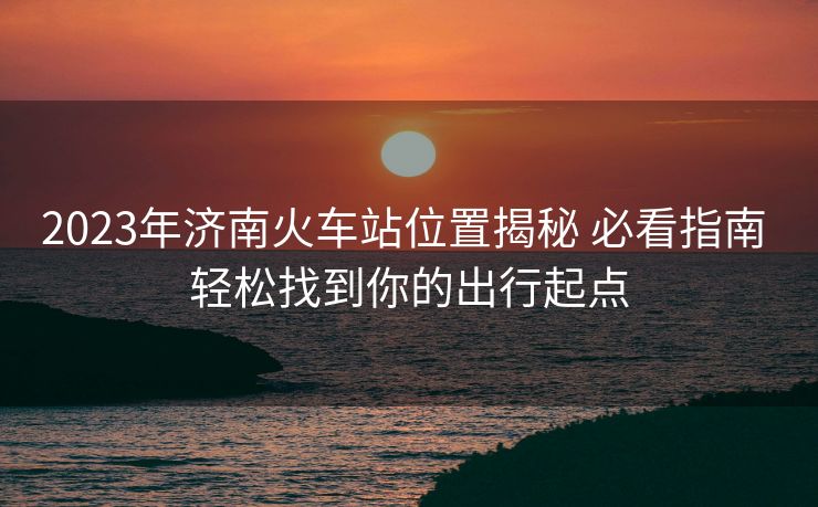 2023年济南火车站位置揭秘 必看指南 轻松找到你的出行起点