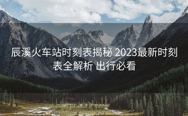 辰溪火车站时刻表揭秘 2023最新时刻表全解析 出行必看