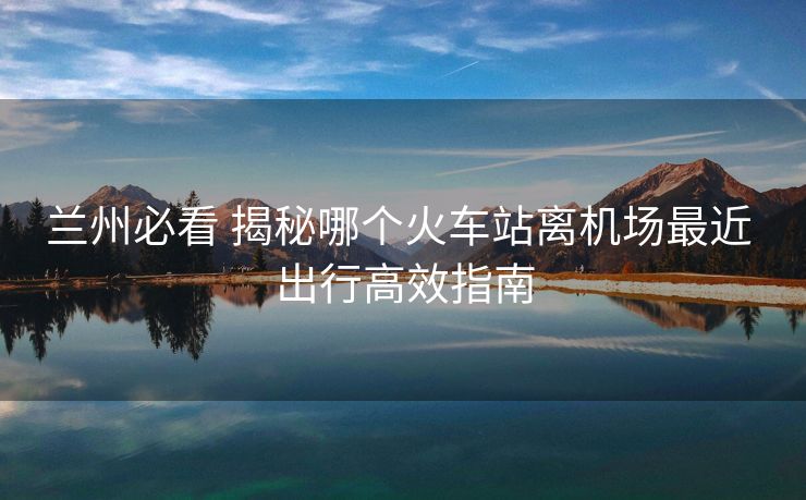 兰州必看 揭秘哪个火车站离机场最近 出行高效指南