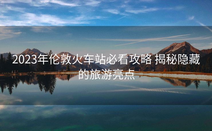 2023年伦敦火车站必看攻略 揭秘隐藏的旅游亮点