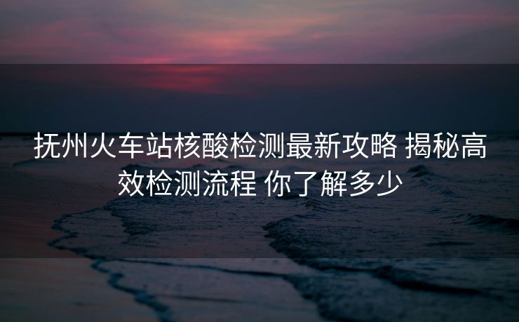 抚州火车站核酸检测最新攻略 揭秘高效检测流程 你了解多少