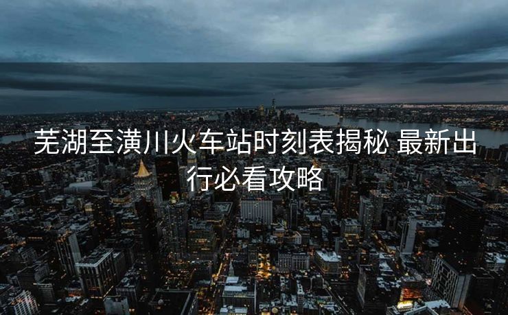 芜湖至潢川火车站时刻表揭秘 最新出行必看攻略