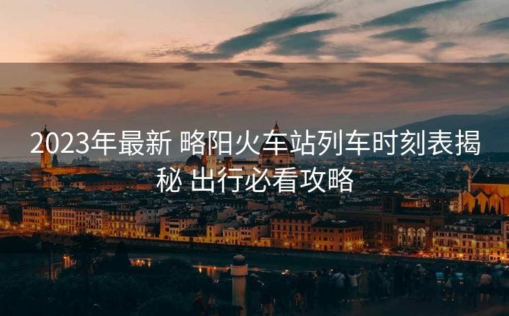 2023年最新 略阳火车站列车时刻表揭秘 出行必看攻略