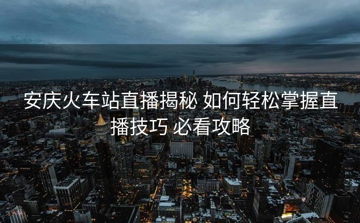 安庆火车站直播揭秘 如何轻松掌握直播技巧 必看攻略