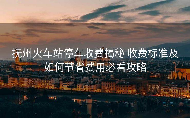 抚州火车站停车收费揭秘 收费标准及如何节省费用必看攻略