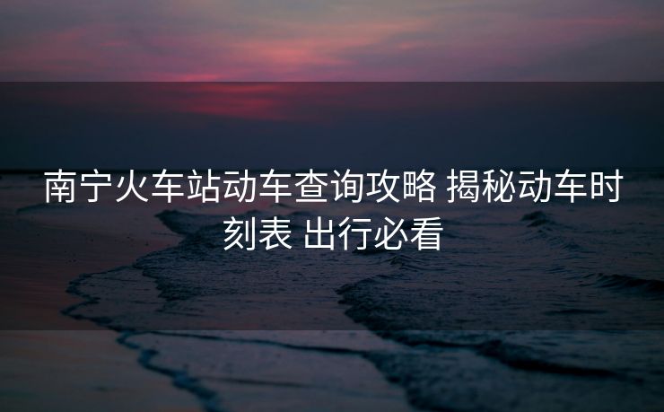 南宁火车站动车查询攻略 揭秘动车时刻表 出行必看