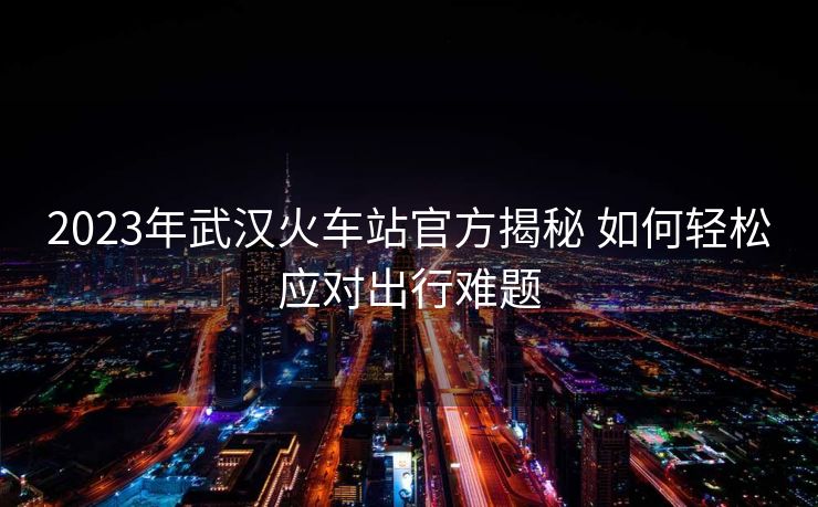 2023年武汉火车站官方揭秘 如何轻松应对出行难题