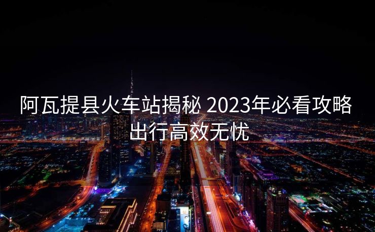 阿瓦提县火车站揭秘 2023年必看攻略 出行高效无忧 阿瓦提县火车站揭秘 2023年必看攻略 出行高效无忧