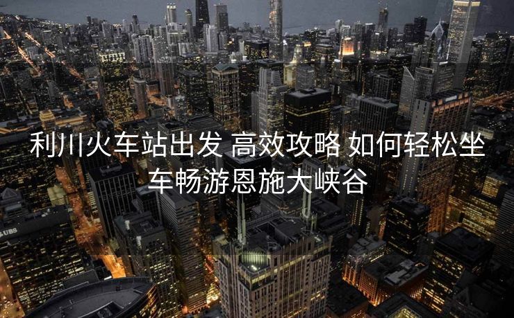 利川火车站出发 高效攻略 如何轻松坐车畅游恩施大峡谷