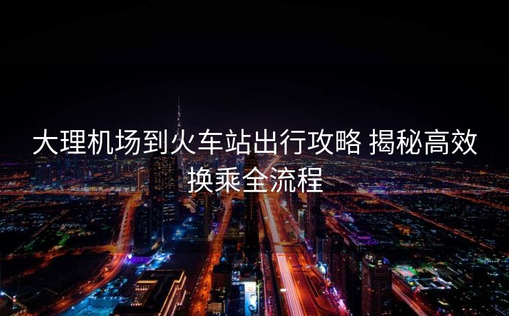 大理机场到火车站出行攻略 揭秘高效换乘全流程