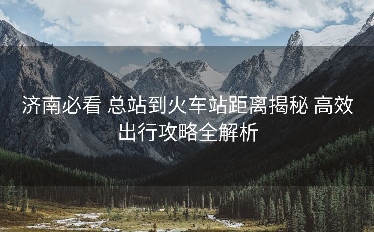 济南必看 总站到火车站距离揭秘 高效出行攻略全解析