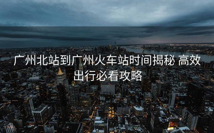 广州北站到广州火车站时间揭秘 高效出行必看攻略