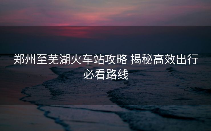 郑州至芜湖火车站攻略 揭秘高效出行必看路线