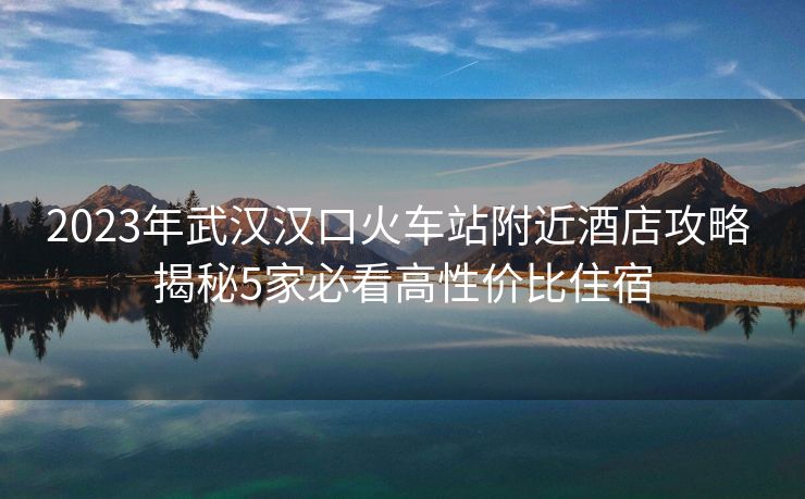 2023年武汉汉口火车站附近酒店攻略 揭秘5家必看高性价比住宿 2023年武汉汉口火车站附近酒店攻略 揭秘5家必看高性价比住宿